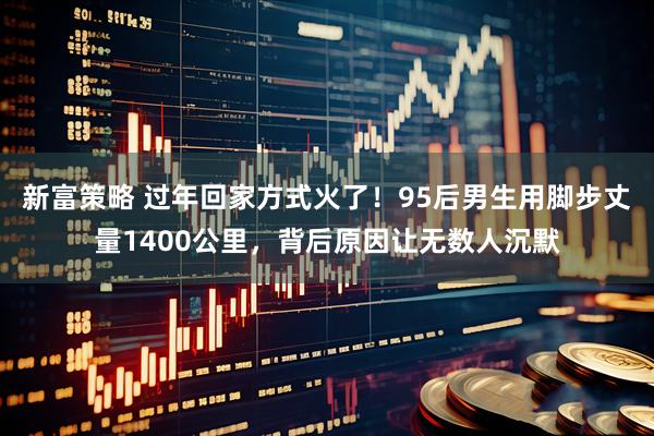 新富策略 过年回家方式火了！95后男生用脚步丈量1400公里，背后原因让无数人沉默