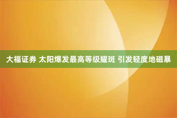 大福证券 太阳爆发最高等级耀斑 引发轻度地磁暴