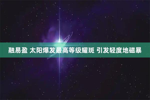 融易盈 太阳爆发最高等级耀斑 引发轻度地磁暴