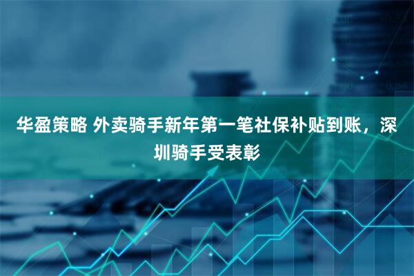 华盈策略 外卖骑手新年第一笔社保补贴到账，深圳骑手受表彰