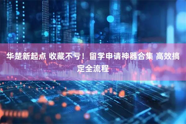 华楚新起点 收藏不亏！留学申请神器合集 高效搞定全流程