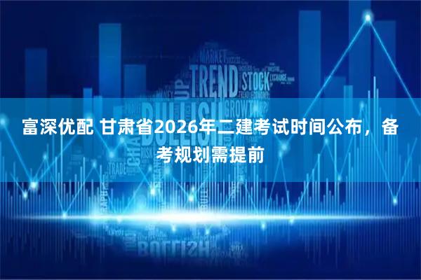富深优配 甘肃省2026年二建考试时间公布，备考规划需提前